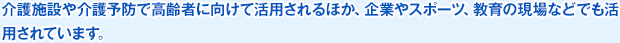 介護施設や介護予防で高齢者に向けて活用されるほか、企業やスポーツ、教育の現場などでも活用されています。